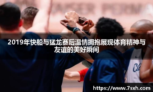 2019年快船与猛龙赛后温情拥抱展现体育精神与友谊的美好瞬间